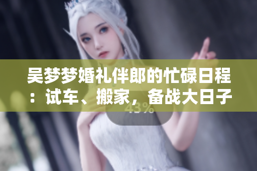 吳夢夢婚禮伴郎的忙碌日程：試車、搬家，備戰(zhàn)大日子