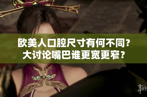 歐美人口腔尺寸有何不同？大討論嘴巴誰更寬更窄？