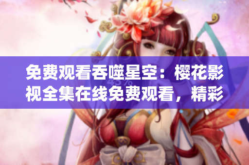 免費觀看吞噬星空：櫻花影視全集在線免費觀看，精彩內(nèi)容盡情暢享！(1)