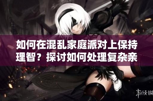 如何在混亂家庭派對上保持理智？探討如何處理復雜親戚關(guān)系。