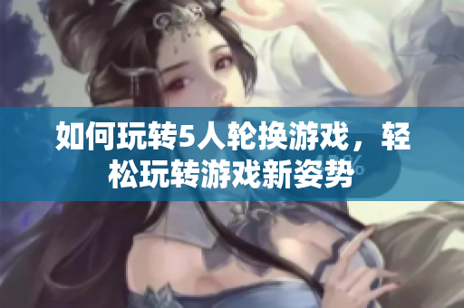 如何玩轉(zhuǎn)5人輪換游戲，輕松玩轉(zhuǎn)游戲新姿勢