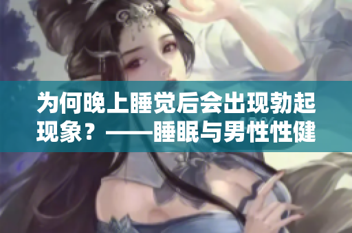 為何晚上睡覺后會出現(xiàn)勃起現(xiàn)象？——睡眠與男性性健康的關(guān)聯(lián)