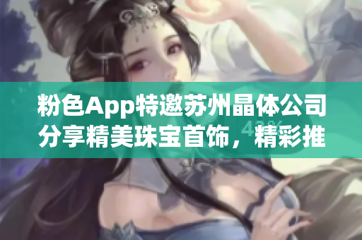 粉色App特邀蘇州晶體公司分享精美珠寶首飾，精彩推薦不容錯(cuò)過(guò)(1)