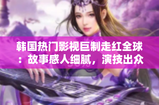 韓國熱門影視巨制走紅全球：故事感人細膩，演技出眾，精彩絕倫