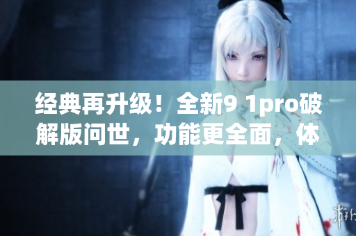 經典再升級！全新9 1pro破解版問世，功能更全面，體驗更卓越(1)