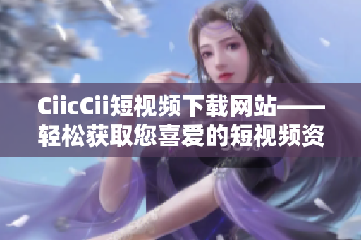 CiicCii短視頻下載網(wǎng)站——輕松獲取您喜愛的短視頻資源