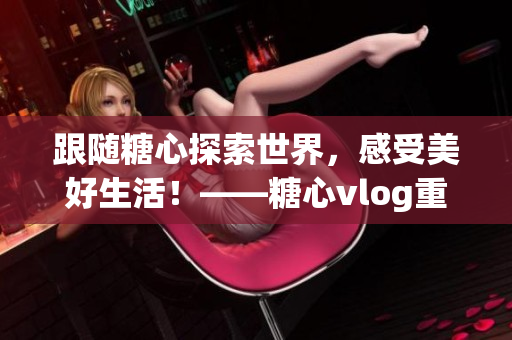 跟隨糖心探索世界，感受美好生活！——糖心vlog重磅推出！