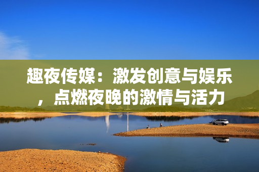 趣夜傳媒：激發(fā)創(chuàng)意與娛樂，點(diǎn)燃夜晚的激情與活力