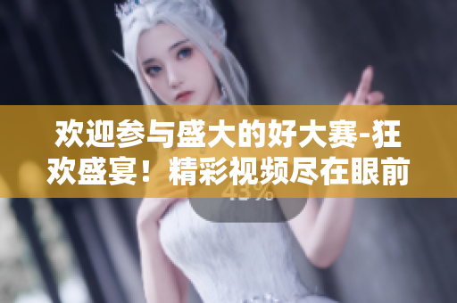 歡迎參與盛大的好大賽-狂歡盛宴！精彩視頻盡在眼前！
