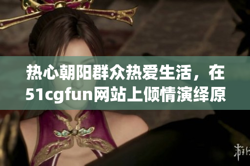 熱心朝陽群眾熱愛生活，在51cgfun網(wǎng)站上傾情演繹原創(chuàng)力作