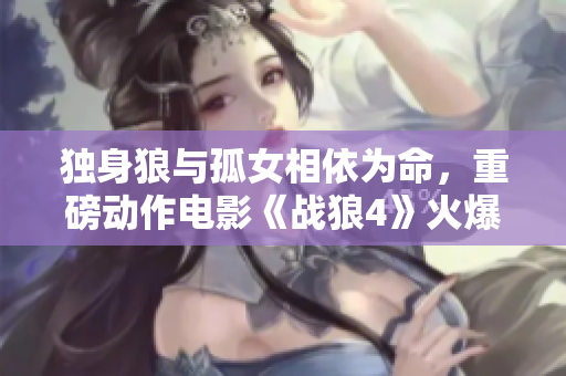 獨(dú)身狼與孤女相依為命，重磅動(dòng)作電影《戰(zhàn)狼4》火爆上映！