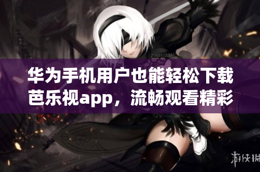 華為手機用戶也能輕松下載芭樂視app，流暢觀看精彩內(nèi)容