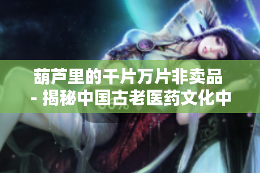 葫蘆里的千片萬(wàn)片非賣品 - 揭秘中國(guó)古老醫(yī)藥文化中的珍品