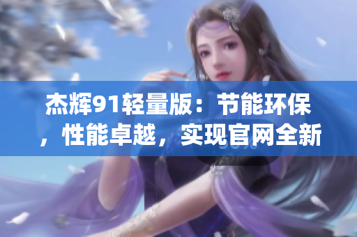 杰輝91輕量版：節(jié)能環(huán)保，性能卓越，實(shí)現(xiàn)官網(wǎng)全新升級(jí)(1)
