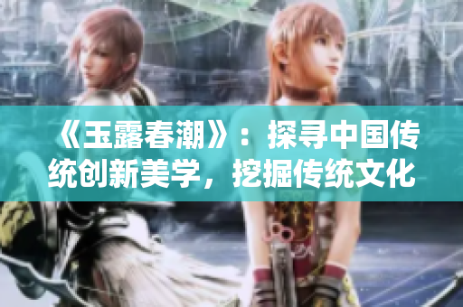 《玉露春潮》：探尋中國傳統(tǒng)創(chuàng)新美學(xué)，挖掘傳統(tǒng)文化的現(xiàn)代價值
