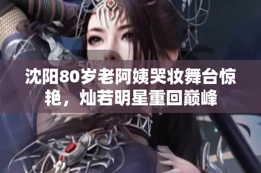沈陽80歲老阿姨哭妝舞臺(tái)驚艷，燦若明星重回巔峰