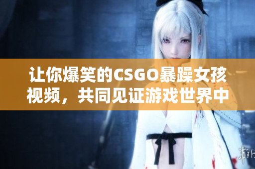 讓你爆笑的CSGO暴躁女孩視頻，共同見證游戲世界中的歡樂與瘋狂