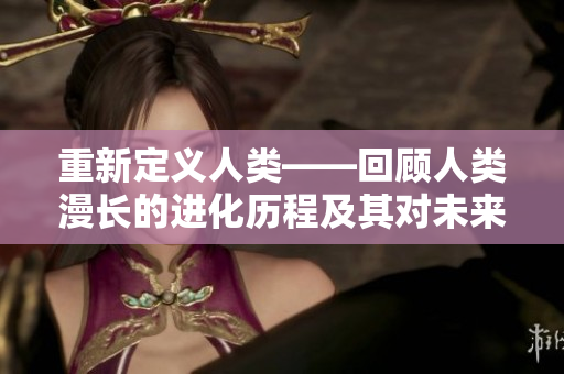 重新定義人類(lèi)——回顧人類(lèi)漫長(zhǎng)的進(jìn)化歷程及其對(duì)未來(lái)的啟示