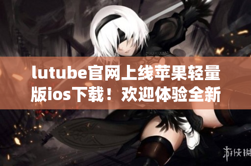 lutube官網(wǎng)上線蘋果輕量版ios下載！歡迎體驗全新功能！(1)