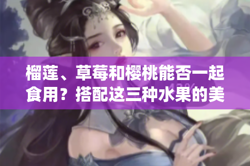榴蓮、草莓和櫻桃能否一起食用？搭配這三種水果的美味與健康功效(1)
