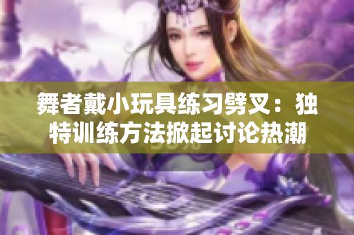 舞者戴小玩具練習(xí)劈叉：獨(dú)特訓(xùn)練方法掀起討論熱潮