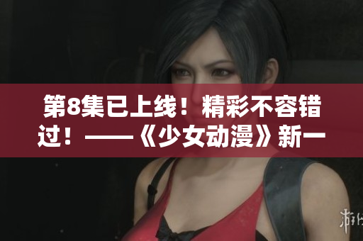 第8集已上線！精彩不容錯(cuò)過！——《少女動漫》新一期
