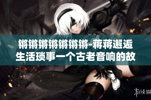 鏘鏘鏘鏘鏘鏘鏘-蔣蔣邂逅生活瑣事一個(gè)古老音響的故事