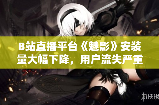 B站直播平臺《魅影》安裝量大幅下降，用戶流失嚴(yán)重