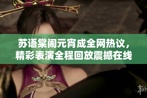 蘇語棠鬧元宵成全網(wǎng)熱議，精彩表演全程回放震撼在線觀眾
