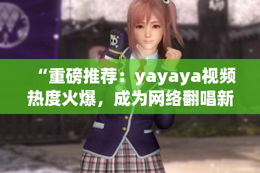 “重磅推薦：yayaya視頻熱度火爆，成為網(wǎng)絡(luò)翻唱新風(fēng)向！”