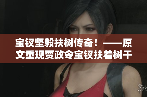 寶釵堅毅扶樹傳奇！——原文重現(xiàn)賈政令寶釵扶著樹干的故事