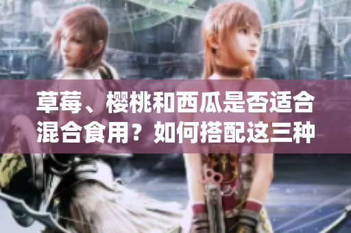 草莓、櫻桃和西瓜是否適合混合食用？如何搭配這三種水果？(1)