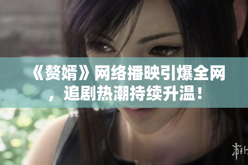 《贅婿》網(wǎng)絡(luò)播映引爆全網(wǎng)，追劇熱潮持續(xù)升溫！