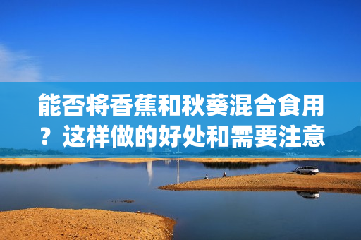 能否將香蕉和秋葵混合食用？這樣做的好處和需要注意的事項(xiàng)是什么？(1)