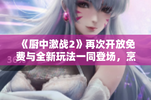 《廚中激戰(zhàn)2》再次開放免費(fèi)與全新玩法一同登場(chǎng)，烹飪新體驗(yàn)！