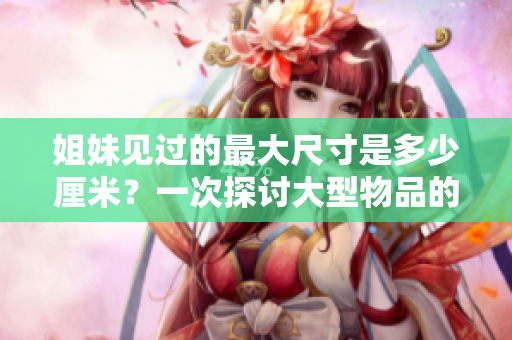 姐妹見(jiàn)過(guò)的最大尺寸是多少厘米？一次探討大型物品的尺寸限制