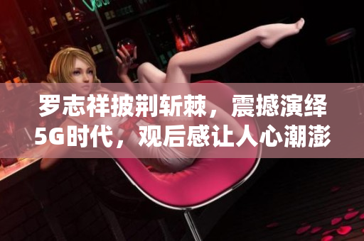 羅志祥披荊斬棘，震撼演繹5G時(shí)代，觀后感讓人心潮澎湃