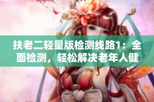 扶老二輕量版檢測(cè)線路1：全面檢測(cè)，輕松解決老年人健康問(wèn)題