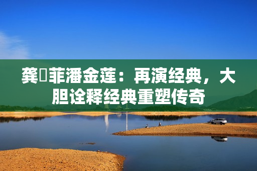 龔玥菲潘金蓮：再演經(jīng)典，大膽詮釋經(jīng)典重塑傳奇