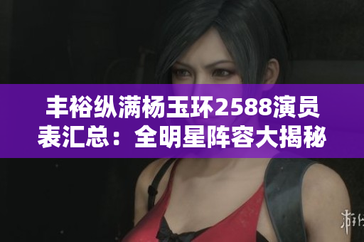 豐?？v滿楊玉環(huán)2588演員表匯總：全明星陣容大揭秘