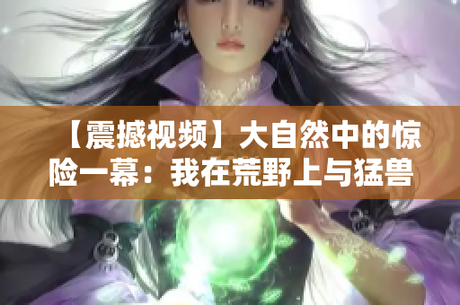 【震撼視頻】大自然中的驚險(xiǎn)一幕：我在荒野上與猛獸擦肩而過(guò)！