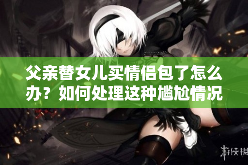 父親替女兒買(mǎi)情侶包了怎么辦？如何處理這種尷尬情況？