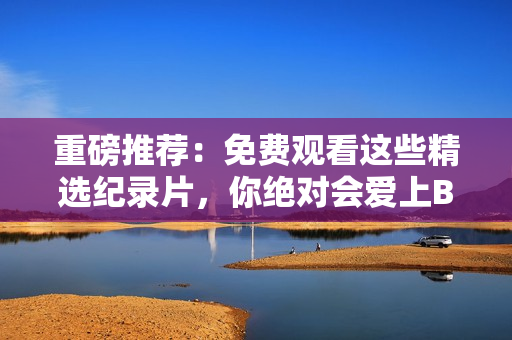 重磅推薦：免費(fèi)觀看這些精選紀(jì)錄片，你絕對(duì)會(huì)愛(ài)上B站！