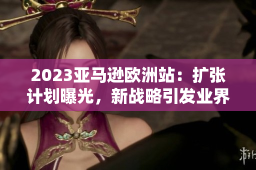 2023亞馬遜歐洲站：擴(kuò)張計(jì)劃曝光，新戰(zhàn)略引發(fā)業(yè)界關(guān)注