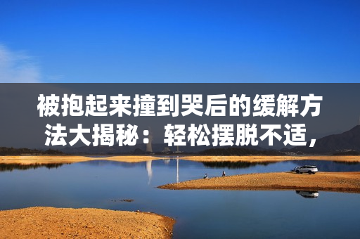 被抱起來撞到哭后的緩解方法大揭秘：輕松擺脫不適，告別痛苦