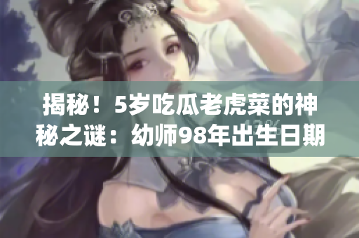 揭秘！5歲吃瓜老虎菜的神秘之謎：幼師98年出生日期曝光!(1)