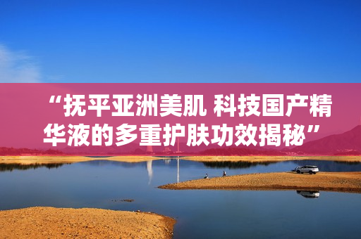 “撫平亞洲美肌 科技國產(chǎn)精華液的多重護膚功效揭秘”