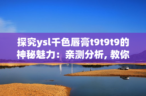 探究ysl千色唇膏t9t9t9的神秘魅力：親測分析, 教你選購并打造時尚妝容