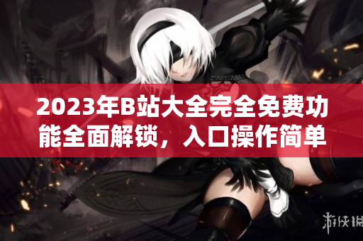2023年B站大全完全免費(fèi)功能全面解鎖，入口操作簡(jiǎn)單快捷