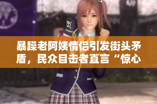 暴躁老阿姨情侶引發(fā)街頭矛盾，民眾目擊者直言“驚心動(dòng)魄”
